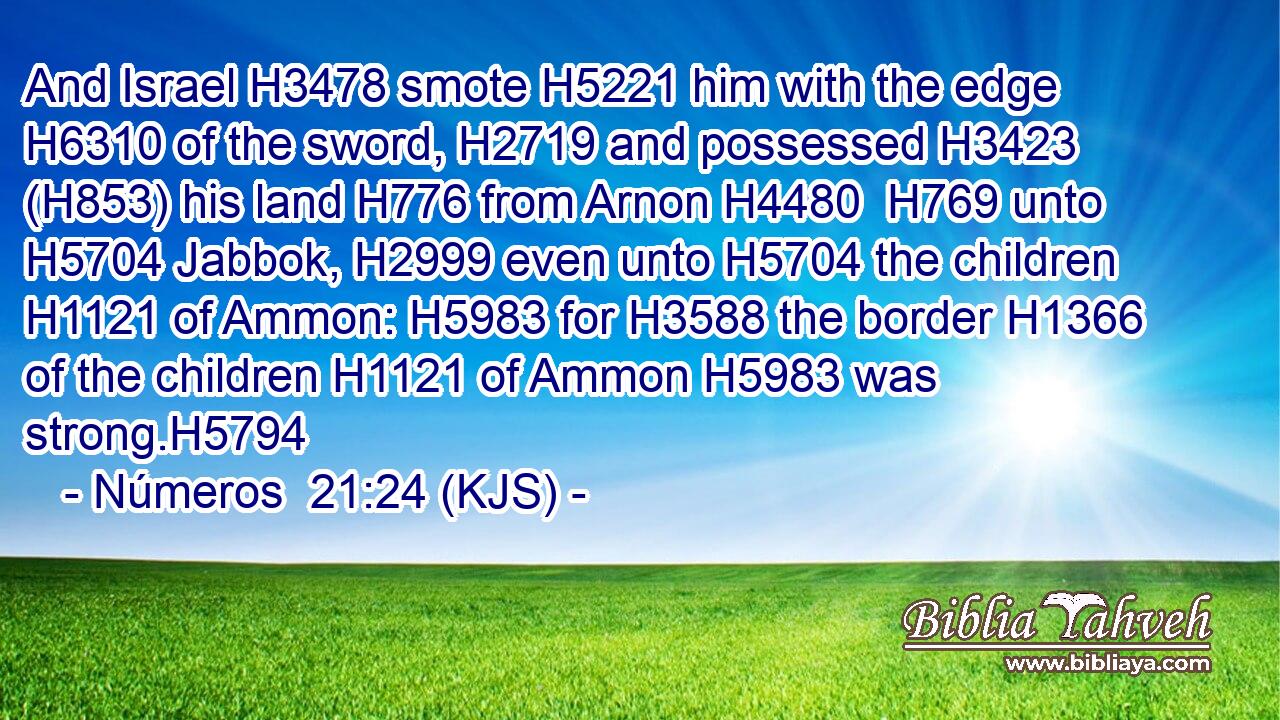 And Israel H3478 smote H5221 him with the edge H6310 of the sword, H2719 and possessed H3423 (H853) his land H776 from Arnon H4480  H769 unto H5704 Jabbok, H2999 even unto H5704 the children H1121 of Ammon: H5983 for H3588 the border H1366 of the children H1121 of Ammon H5983 was strong.H5794