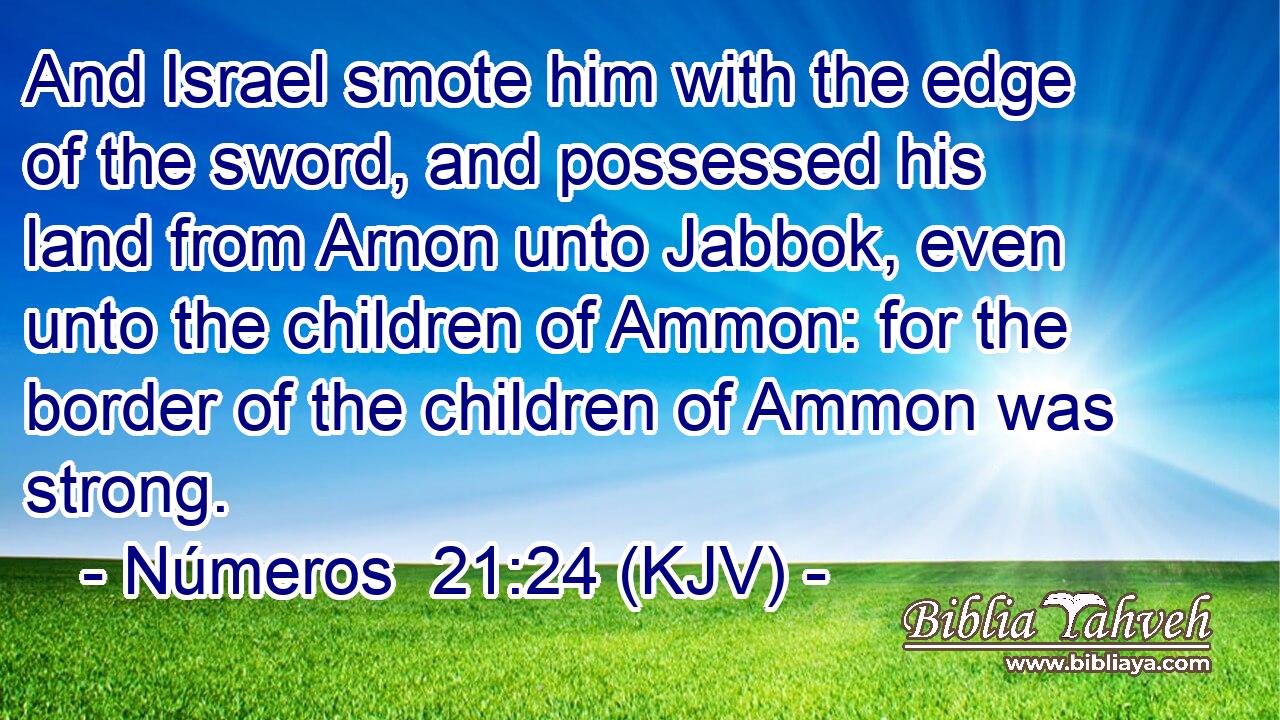 And Israel smote him with the edge of the sword, and possessed his land from Arnon unto Jabbok, even unto the children of Ammon: for the border of the children of Ammon was strong.