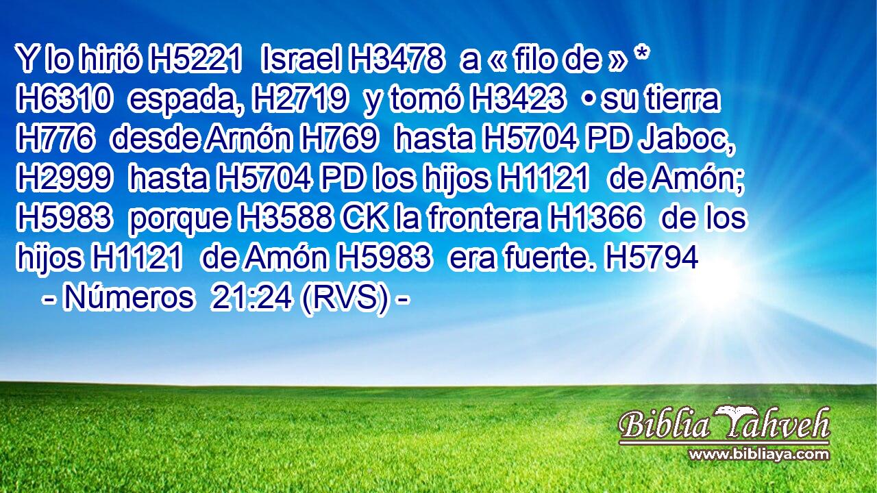 Y lo hirió H5221  Israel H3478  a « filo de » * H6310  espada, H2719  y tomó H3423  • su tierra H776  desde Arnón H769  hasta H5704 PD Jaboc, H2999  hasta H5704 PD los hijos H1121  de Amón; H5983  porque H3588 CK la frontera H1366  de los hijos H1121  de Amón H5983  era fuerte. H5794  