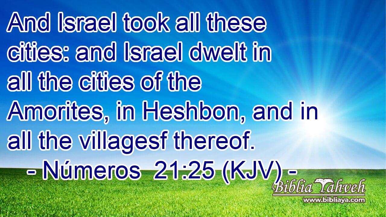 And Israel took all these cities: and Israel dwelt in all the cities of the Amorites, in Heshbon, and in all the villagesf thereof.