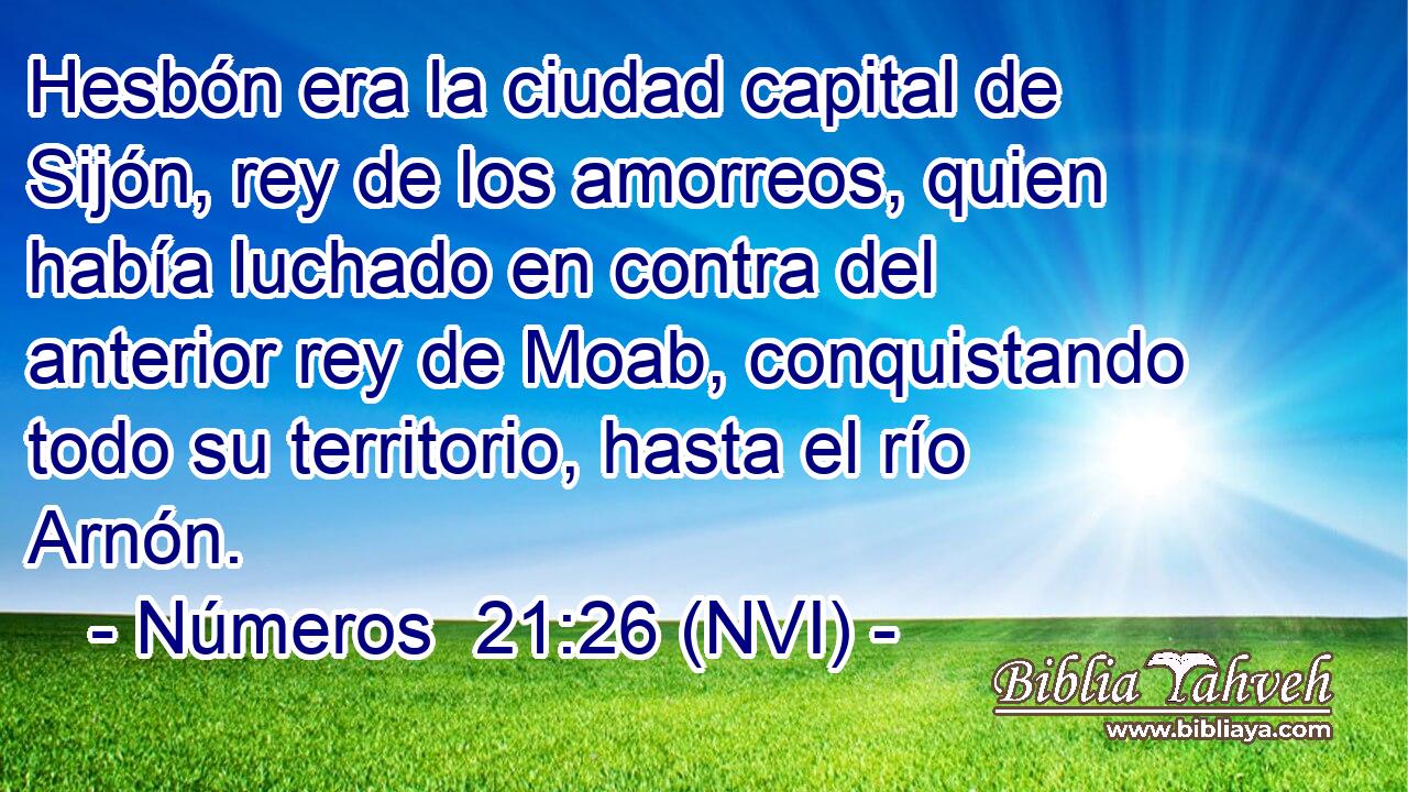  Hesbón era la ciudad capital de Sijón, rey de los amorreos, quien había luchado en contra del anterior rey de Moab, conquistando todo su territorio, hasta el río Arnón. 