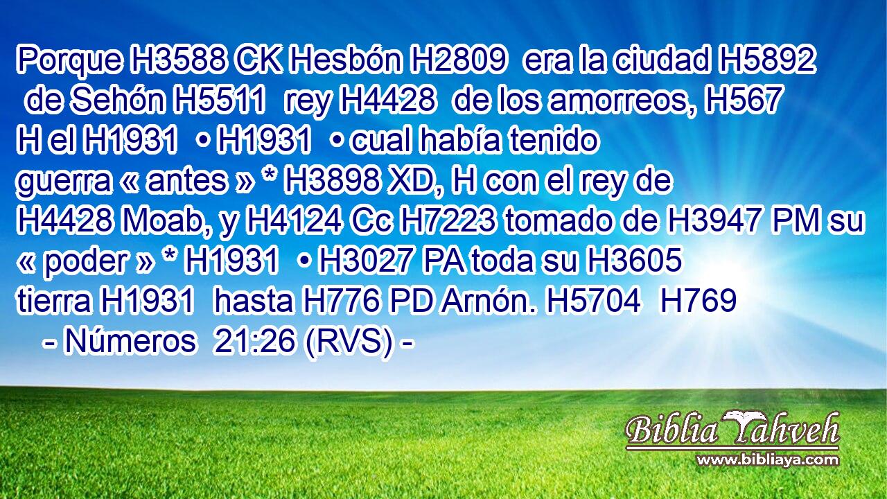 Porque H3588 CK Hesbón H2809  era la ciudad H5892  de Sehón H5511  rey H4428  de los amorreos, H567 H el H1931  • H1931  • cual había tenido guerra « antes » * H3898 XD, H con el rey de H4428 Moab, y H4124 Cc H7223 tomado de H3947 PM su « poder » * H1931  • H3027 PA toda su H3605  tierra H1931  hasta H776 PD Arnón. H5704  H769 