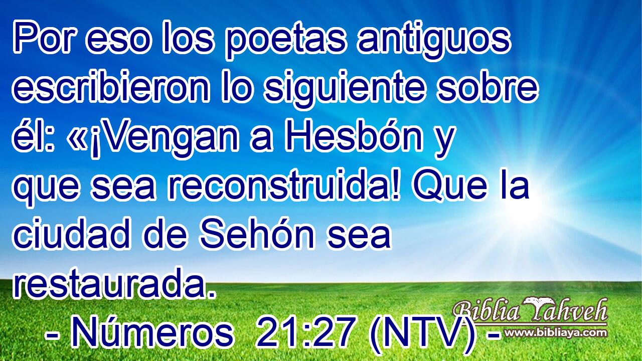 Por eso los poetas antiguos escribieron lo siguiente sobre él: «¡Vengan a Hesbón y que sea reconstruida! Que la ciudad de Sehón sea restaurada.
