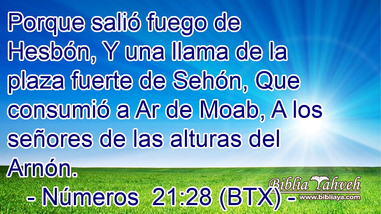 Porque salió fuego de Hesbón, Y una llama de la plaza fuerte de Sehón, Que consumió a Ar de Moab, A los señores de las alturas del Arnón.