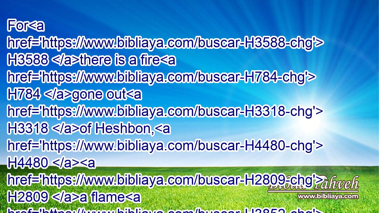 For H3588 there is a fire H784 gone out H3318 of Heshbon, H4480  H2809 a flame H3852 from the city H4480  H7151 of Sihon: H5511 it hath consumed H398 Ar H6144 of Moab, H4124 and the lords H1167 of the high places H1116 of Arnon.H769