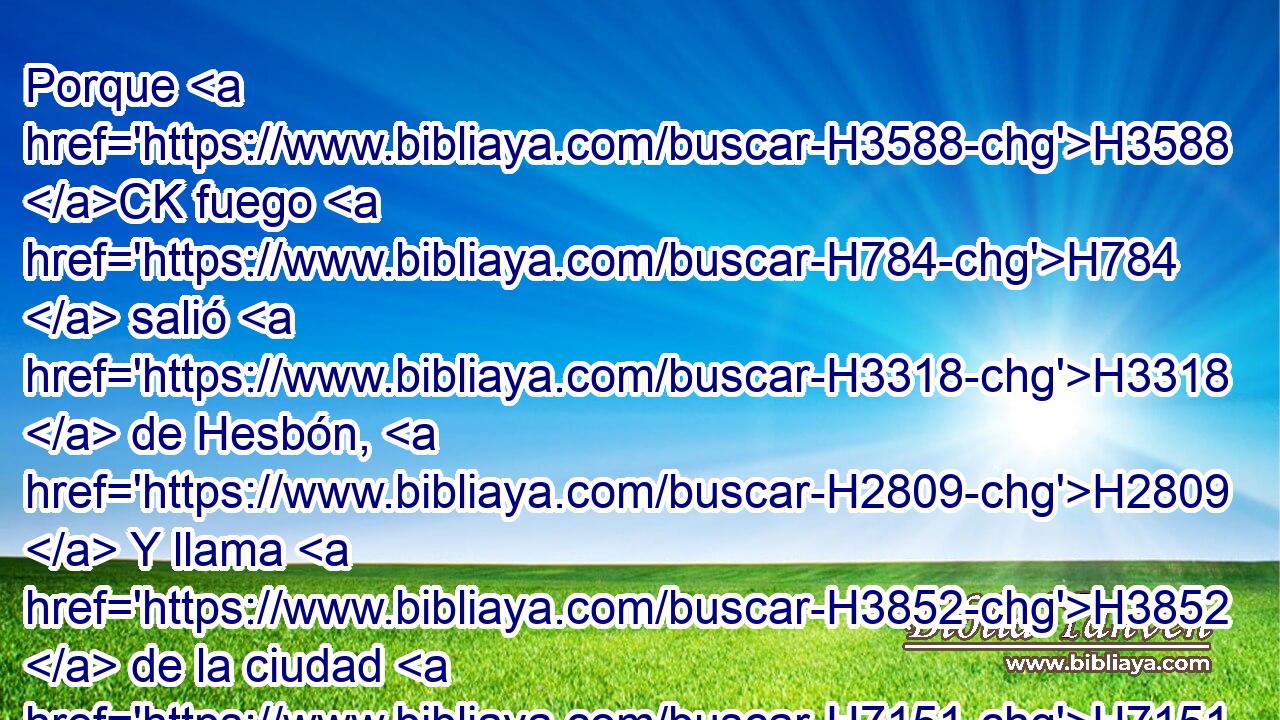 Porque H3588 CK fuego H784  salió H3318  de Hesbón, H2809  Y llama H3852  de la ciudad H7151  de Sehón, H5511  Y consumió H398  a Ar H6144  de Moab, H4124  A los señores H1167  H1116 de las alturas H1120  de Arnón. H769  