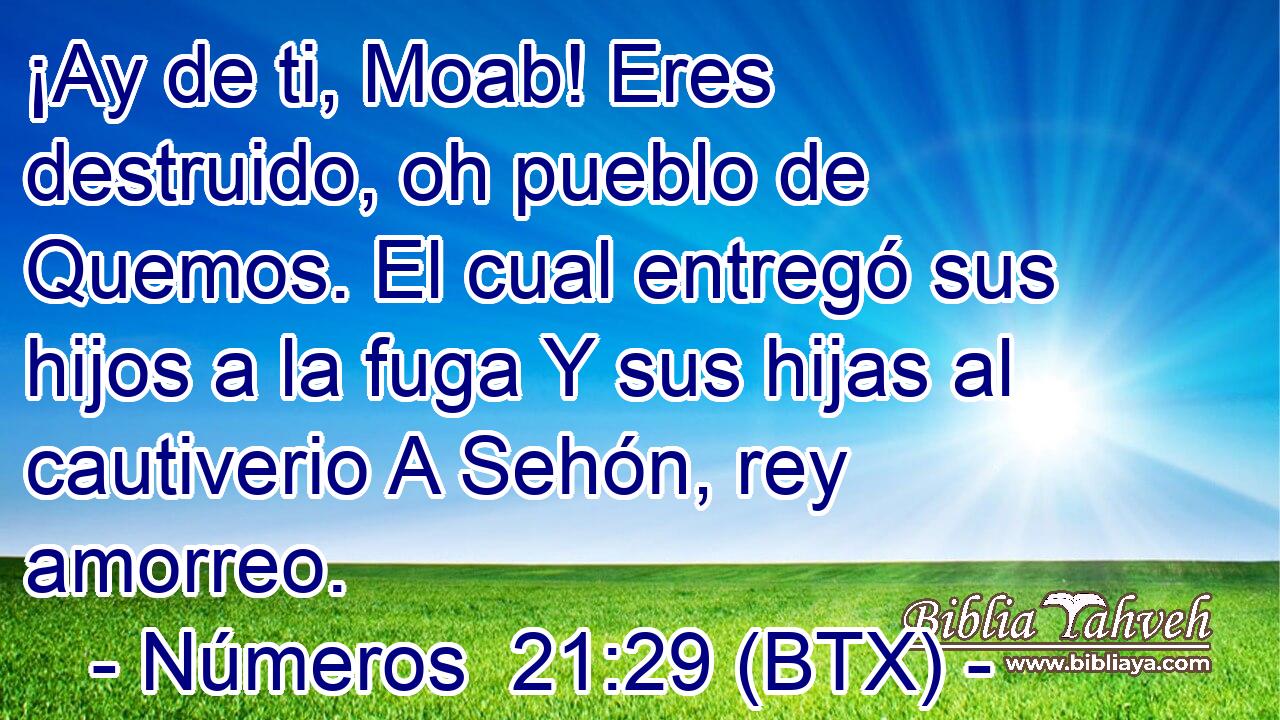 ¡Ay de ti, Moab! Eres destruido, oh pueblo de Quemos. El cual entregó sus hijos a la fuga Y sus hijas al cautiverio A Sehón, rey amorreo.