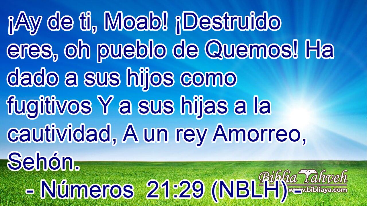  ¡Ay de ti, Moab! ¡Destruido eres, oh pueblo de Quemos! Ha dado a sus hijos como fugitivos Y a sus hijas a la cautividad, A un rey Amorreo, Sehón. 