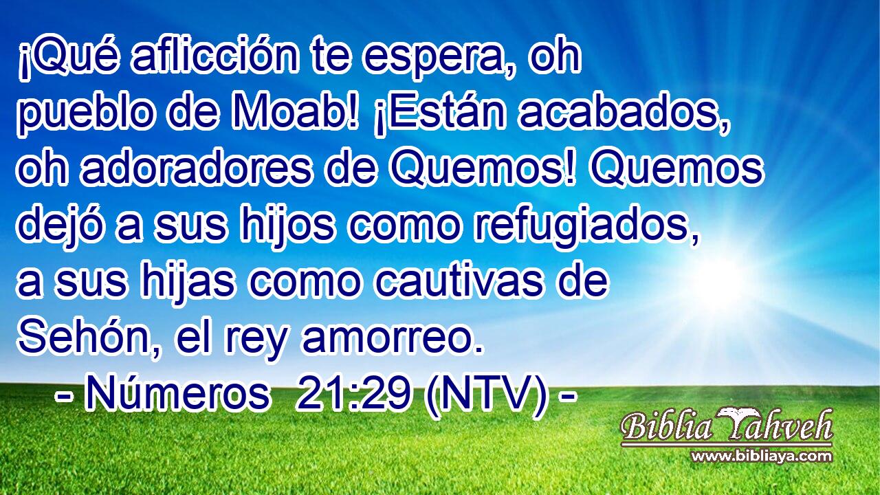 ¡Qué aflicción te espera, oh pueblo de Moab! ¡Están acabados, oh adoradores de Quemos! Quemos dejó a sus hijos como refugiados, a sus hijas como cautivas de Sehón, el rey amorreo.