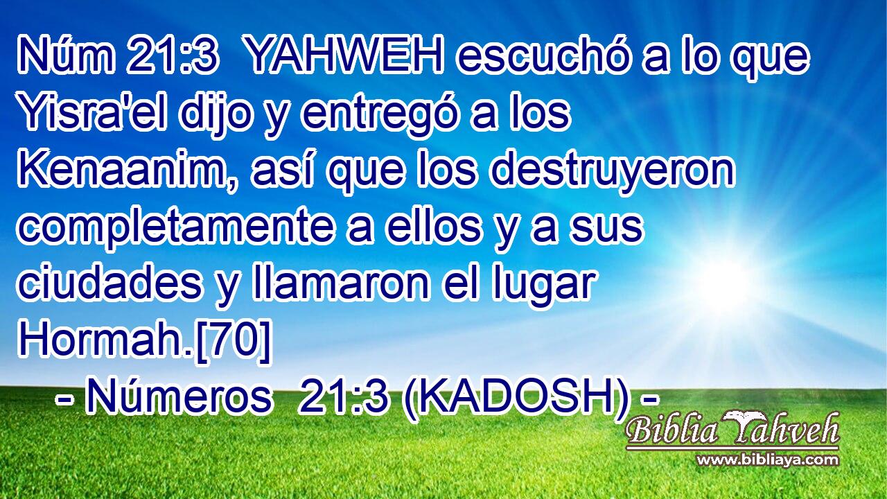  YAHWEH escuchó a lo que Yisra'el dijo y entregó a los Kenaanim, así que los destruyeron completamente a ellos y a sus ciudades y llamaron el lugar Hormah.[70] 