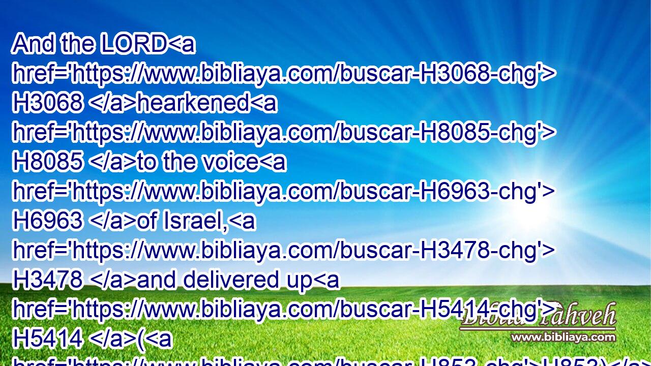 And the LORD H3068 hearkened H8085 to the voice H6963 of Israel, H3478 and delivered up H5414 (H853) the Canaanites; H3669 and they utterly destroyed H2763 them and their cities: H5892 and he called H7121 the name H8034 of the place H4725 Hormah.H2767
