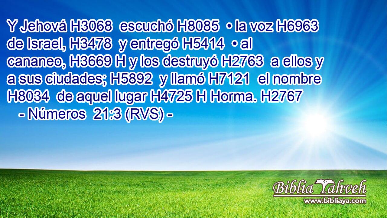 Y Jehová H3068  escuchó H8085  • la voz H6963  de Israel, H3478  y entregó H5414  • al cananeo, H3669 H y los destruyó H2763  a ellos y a sus ciudades; H5892  y llamó H7121  el nombre H8034  de aquel lugar H4725 H Horma. H2767  