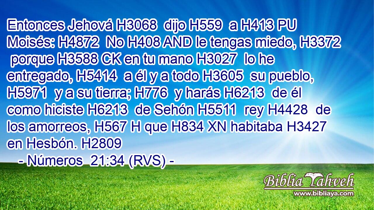 Entonces Jehová H3068  dijo H559  a H413 PU Moisés: H4872  No H408 AND le tengas miedo, H3372  porque H3588 CK en tu mano H3027  lo he entregado, H5414  a él y a todo H3605  su pueblo, H5971  y a su tierra; H776  y harás H6213  de él como hiciste H6213  de Sehón H5511  rey H4428  de los amorreos, H567 H que H834 XN habitaba H3427  en Hesbón. H2809  