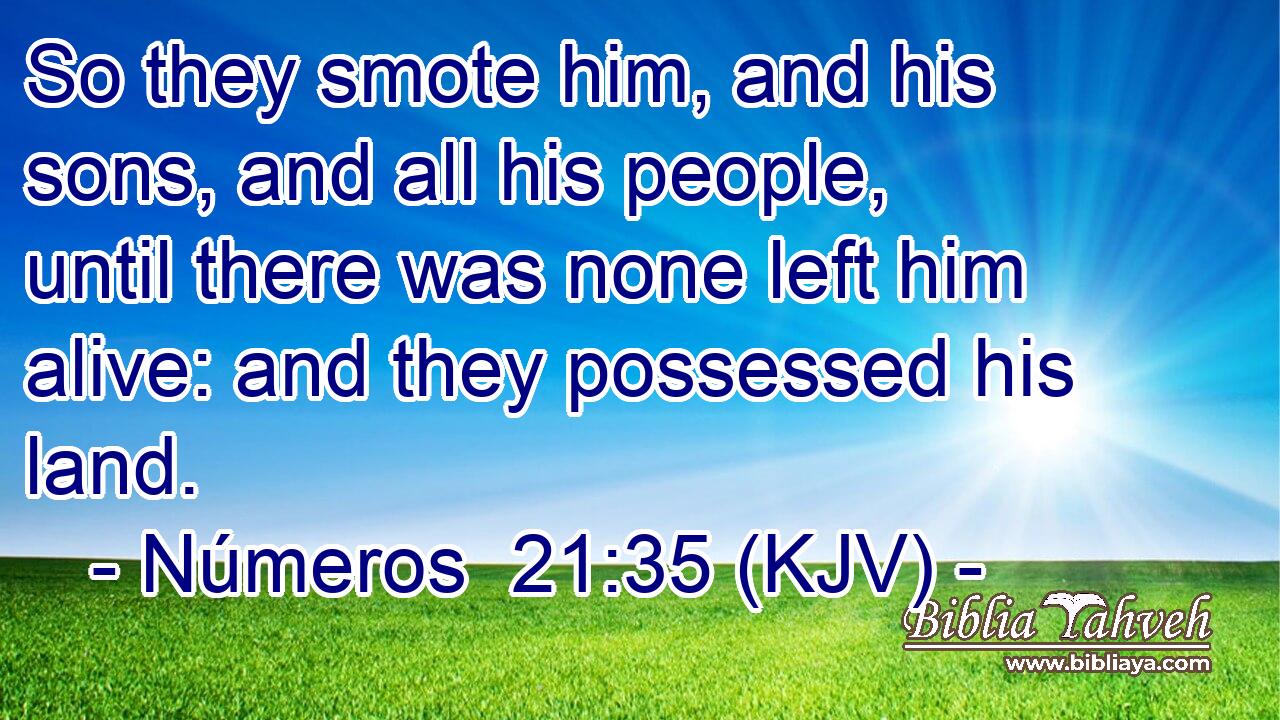So they smote him, and his sons, and all his people, until there was none left him alive: and they possessed his land.