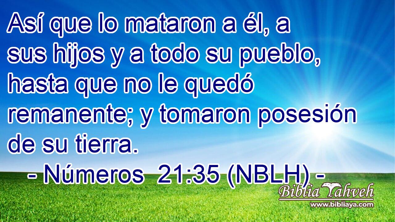  Así que lo mataron a él, a sus hijos y a todo su pueblo, hasta que no le quedó remanente; y tomaron posesión de su tierra. 