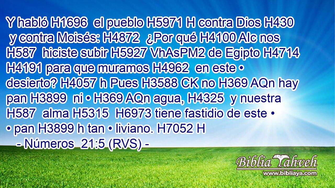 Y habló H1696  el pueblo H5971 H contra Dios H430  y contra Moisés: H4872  ¿Por qué H4100 AIc nos H587  hiciste subir H5927 VhAsPM2 de Egipto H4714  H4191 para que muramos H4962  en este • desierto? H4057 h Pues H3588 CK no H369 AQn hay pan H3899  ni • H369 AQn agua, H4325  y nuestra H587  alma H5315  H6973 tiene fastidio de este • • pan H3899 h tan • liviano. H7052 H 