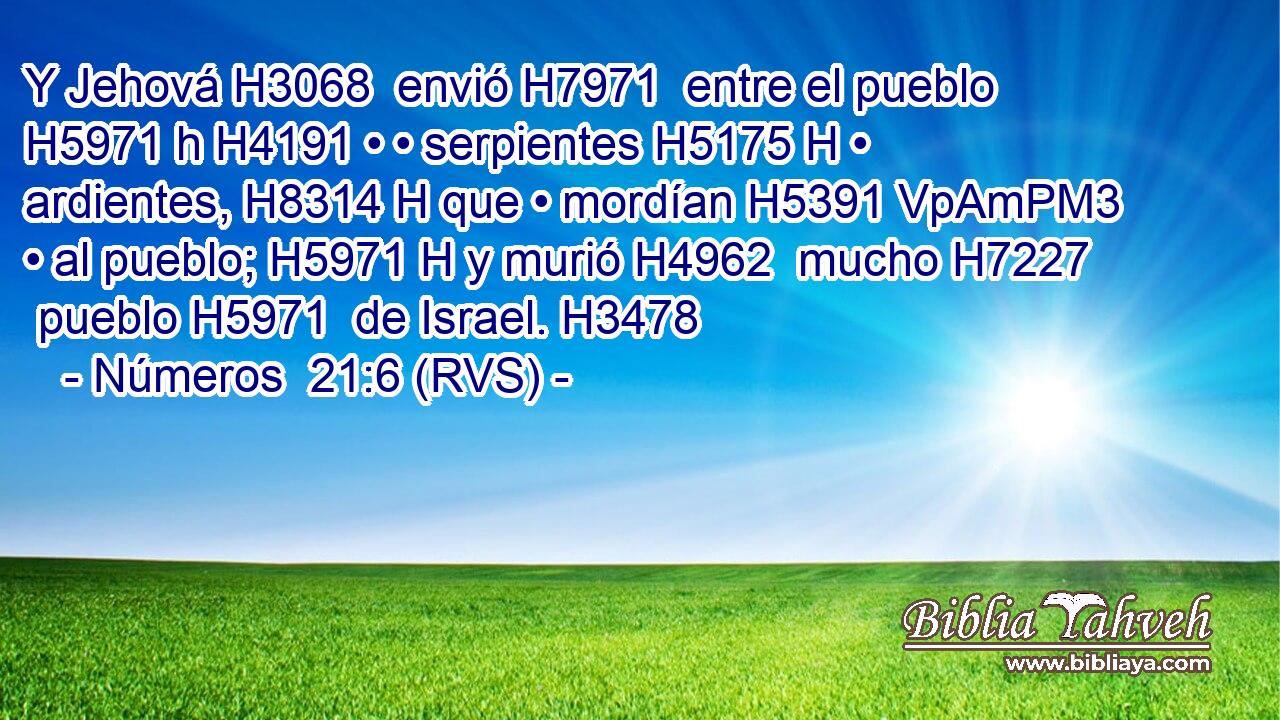 Y Jehová H3068  envió H7971  entre el pueblo H5971 h H4191 • • serpientes H5175 H • ardientes, H8314 H que • mordían H5391 VpAmPM3 • al pueblo; H5971 H y murió H4962  mucho H7227  pueblo H5971  de Israel. H3478  