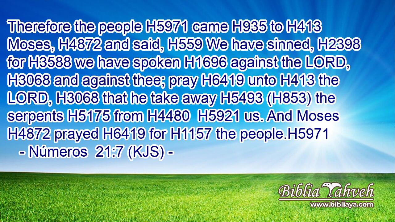 Therefore the people H5971 came H935 to H413 Moses, H4872 and said, H559 We have sinned, H2398 for H3588 we have spoken H1696 against the LORD, H3068 and against thee; pray H6419 unto H413 the LORD, H3068 that he take away H5493 (H853) the serpents H5175 from H4480  H5921 us. And Moses H4872 prayed H6419 for H1157 the people.H5971