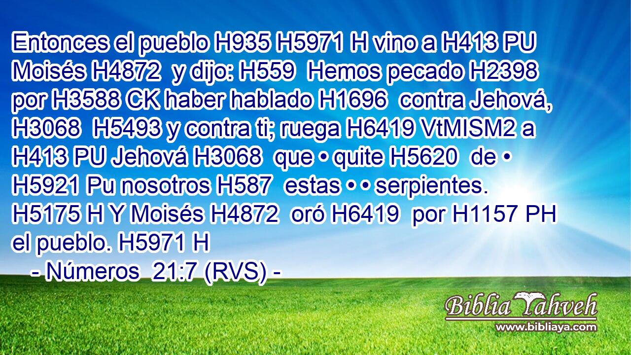 Entonces el pueblo H935 H5971 H vino a H413 PU Moisés H4872  y dijo: H559  Hemos pecado H2398  por H3588 CK haber hablado H1696  contra Jehová, H3068  H5493 y contra ti; ruega H6419 VtMISM2 a H413 PU Jehová H3068  que • quite H5620  de • H5921 Pu nosotros H587  estas • • serpientes. H5175 H Y Moisés H4872  oró H6419  por H1157 PH el pueblo. H5971 H 