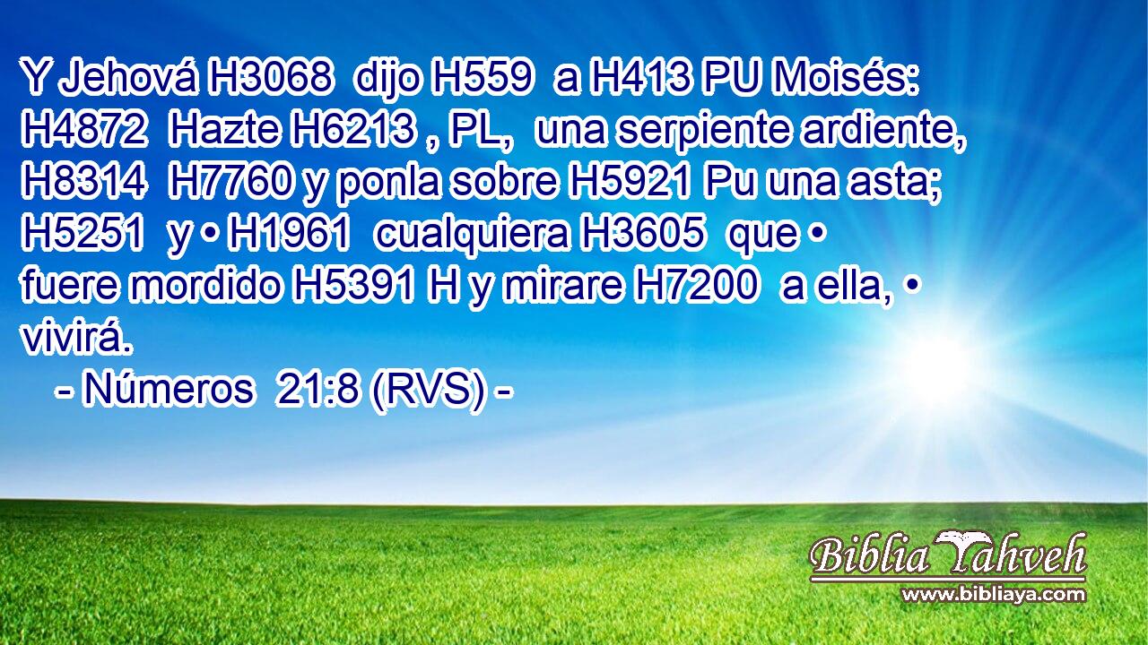 Y Jehová H3068  dijo H559  a H413 PU Moisés: H4872  Hazte H6213 , PL,  una serpiente ardiente, H8314  H7760 y ponla sobre H5921 Pu una asta; H5251  y • H1961  cualquiera H3605  que • fuere mordido H5391 H y mirare H7200  a ella, • vivirá. 
