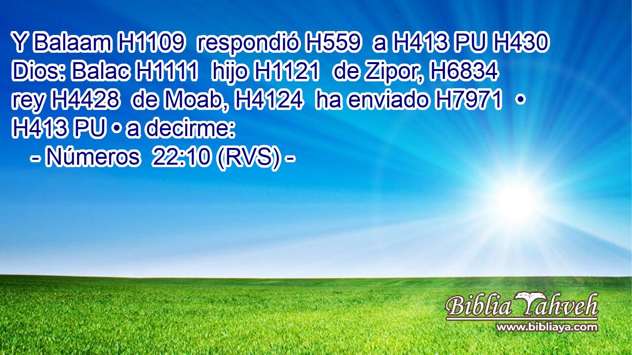 Y Balaam H1109  respondió H559  a H413 PU H430 Dios: Balac H1111  hijo H1121  de Zipor, H6834  rey H4428  de Moab, H4124  ha enviado H7971  • H413 PU • a decirme: 