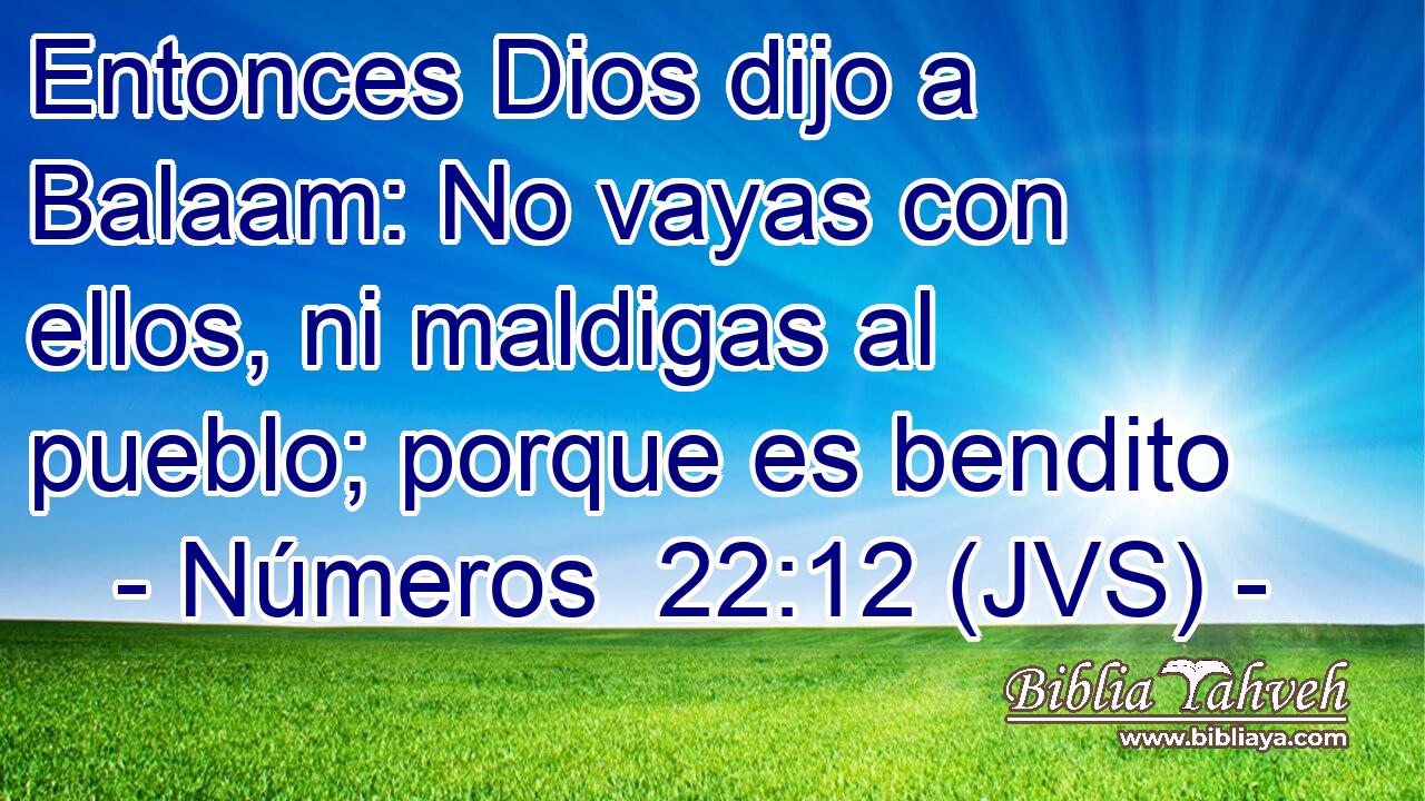 Entonces Dios dijo a Balaam: No vayas con ellos, ni maldigas al pueblo; porque es bendito