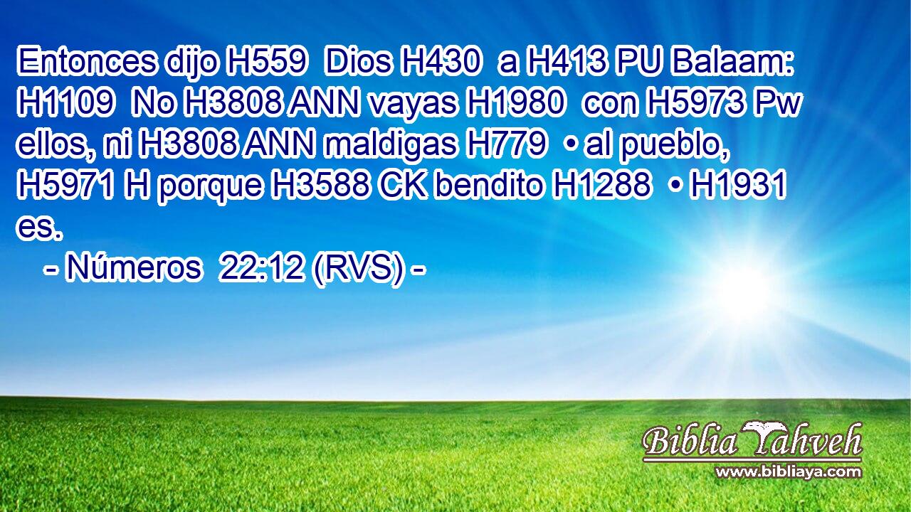 Entonces dijo H559  Dios H430  a H413 PU Balaam: H1109  No H3808 ANN vayas H1980  con H5973 Pw ellos, ni H3808 ANN maldigas H779  • al pueblo, H5971 H porque H3588 CK bendito H1288  • H1931  es. 