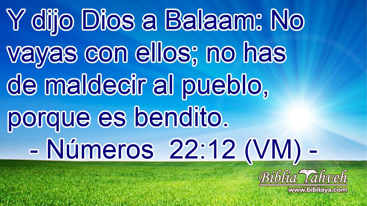  Y dijo Dios a Balaam: No vayas con ellos; no has de maldecir al pueblo, porque es bendito. 