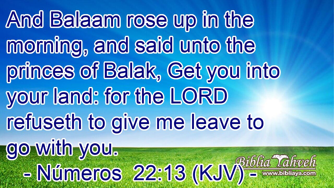 And Balaam rose up in the morning, and said unto the princes of Balak, Get you into your land: for the LORD refuseth to give me leave to go with you.