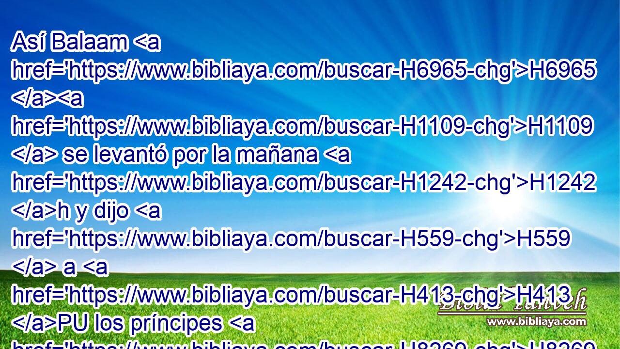 Así Balaam H6965 H1109  se levantó por la mañana H1242 h y dijo H559  a H413 PU los príncipes H8269  de Balac: H1111  Volveos H1980  a H413 PU vuestra tierra, H776  porque H3588 CK Jehová H3068  H5414 no me quiere H3985  dejar ir con H5973 Pw vosotros. 