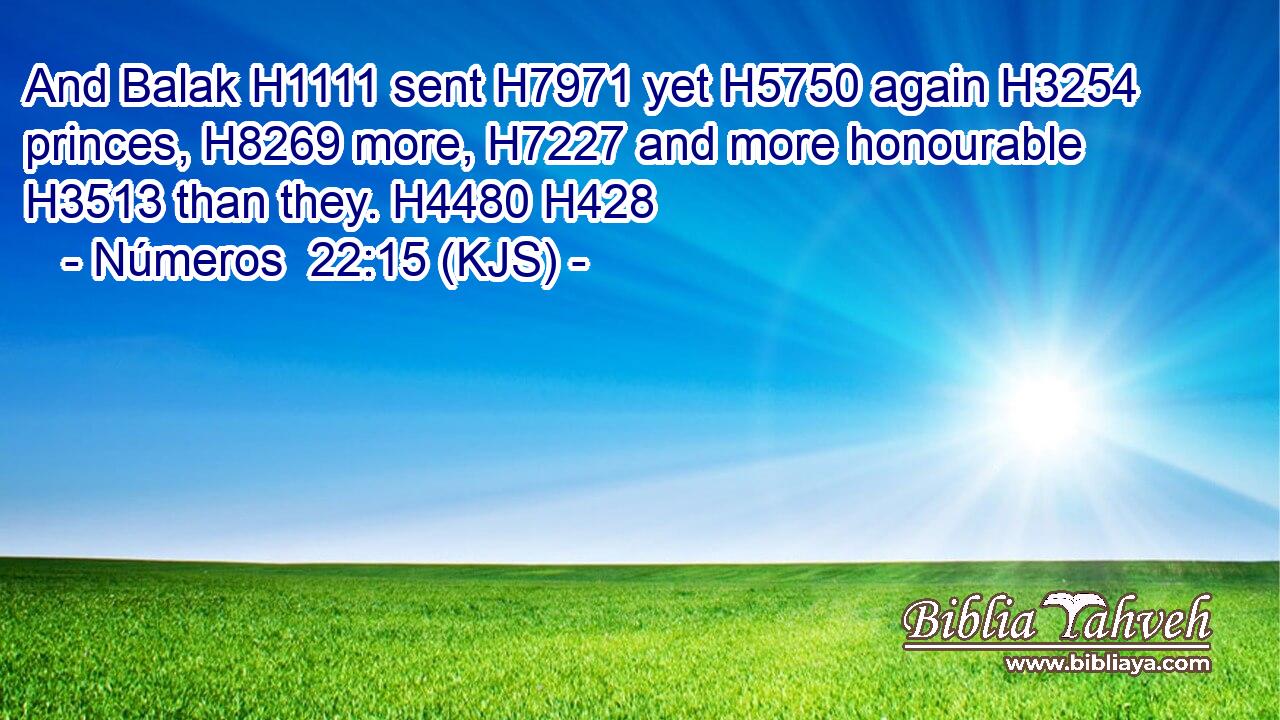 And Balak H1111 sent H7971 yet H5750 again H3254 princes, H8269 more, H7227 and more honourable H3513 than they. H4480 H428