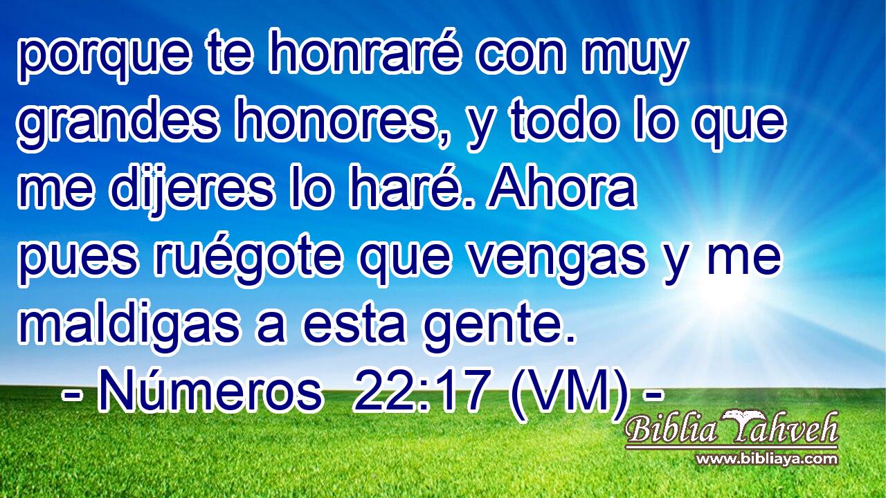  porque te honraré con muy grandes honores, y todo lo que me dijeres lo haré. Ahora pues ruégote que vengas y me maldigas a esta gente. 