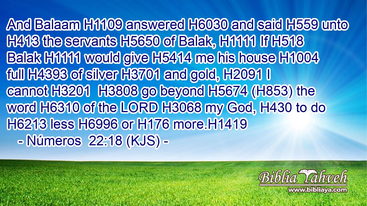 And Balaam H1109 answered H6030 and said H559 unto H413 the servants H5650 of Balak, H1111 If H518 Balak H1111 would give H5414 me his house H1004 full H4393 of silver H3701 and gold, H2091 I cannot H3201  H3808 go beyond H5674 (H853) the word H6310 of the LORD H3068 my God, H430 to do H6213 less H6996 or H176 more.H1419