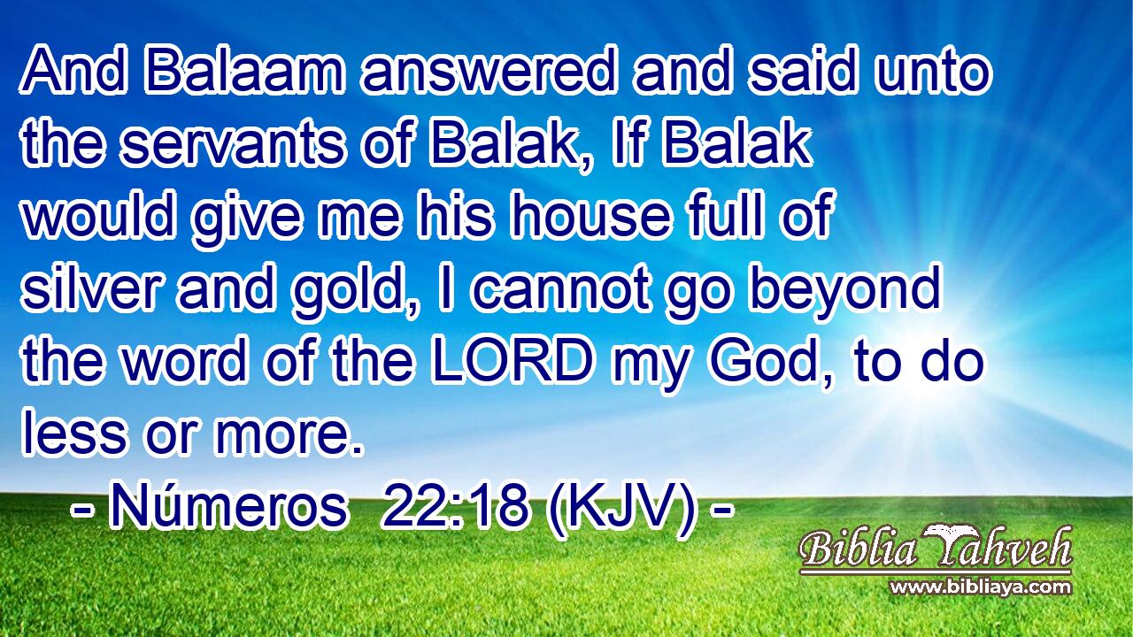 And Balaam answered and said unto the servants of Balak, If Balak would give me his house full of silver and gold, I cannot go beyond the word of the LORD my God, to do less or more.