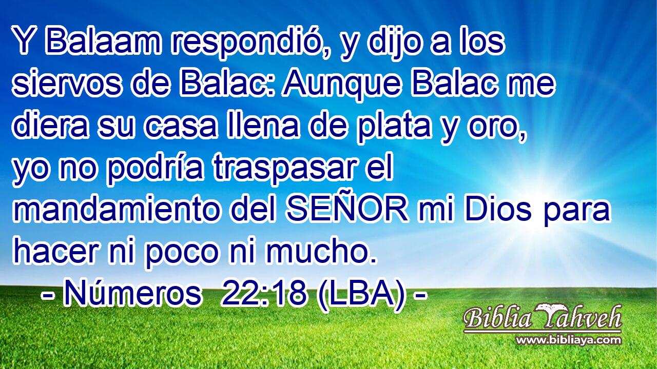 Y Balaam respondió, y dijo a los siervos de Balac: Aunque Balac me diera su casa llena de plata y oro, yo no podría traspasar el mandamiento del SEÑOR mi Dios para hacer ni poco ni mucho.