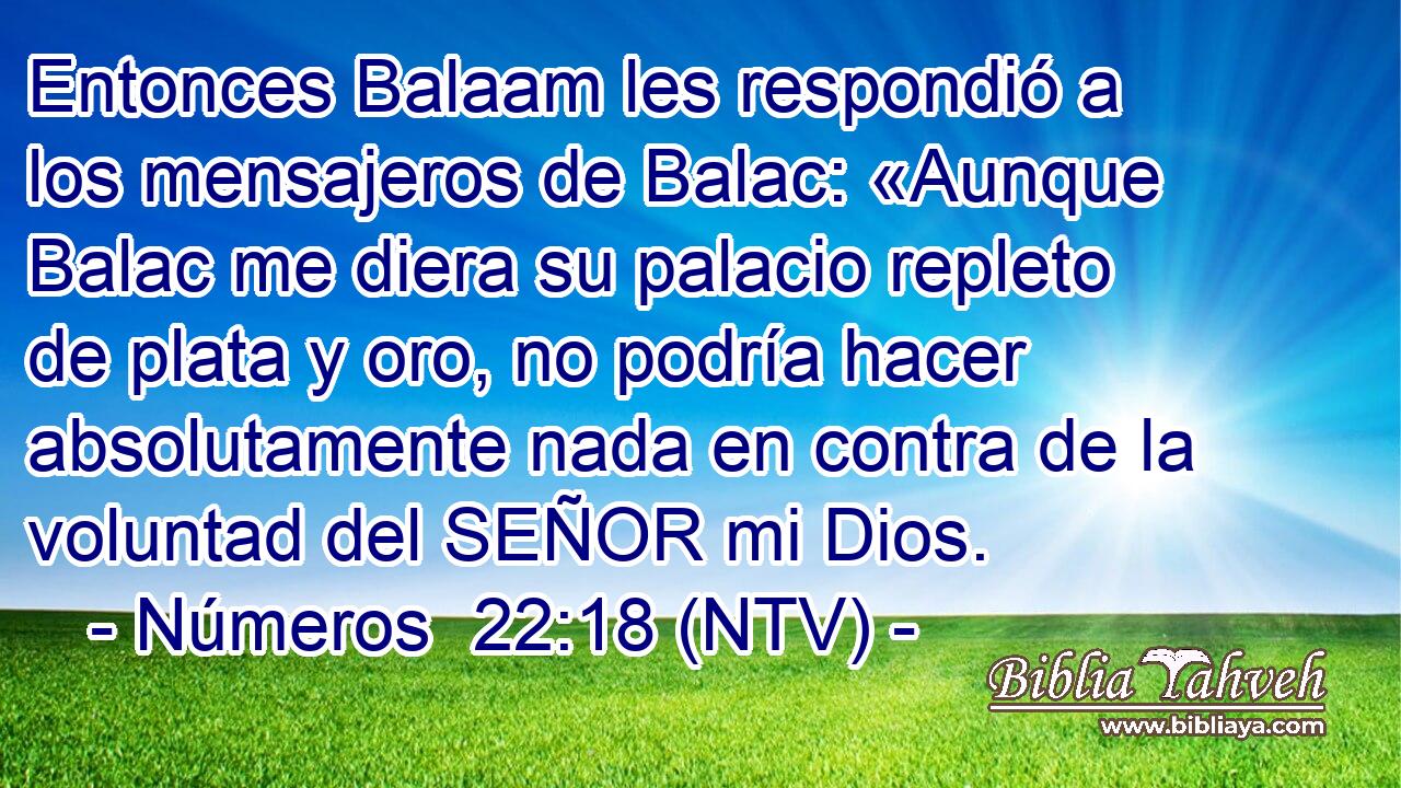 Entonces Balaam les respondió a los mensajeros de Balac: «Aunque Balac me diera su palacio repleto de plata y oro, no podría hacer absolutamente nada en contra de la voluntad del SEÑOR mi Dios.
