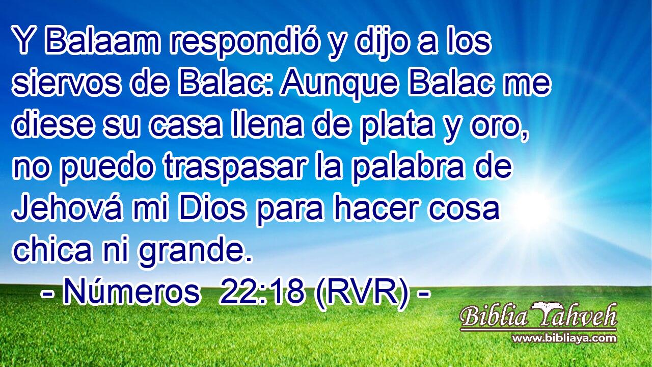Y Balaam respondió y dijo a los siervos de Balac: Aunque Balac me diese su casa llena de plata y oro, no puedo traspasar la palabra de Jehová mi Dios para hacer cosa chica ni grande.