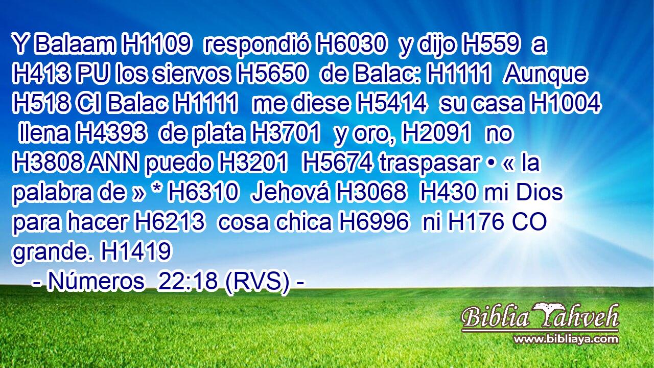Y Balaam H1109  respondió H6030  y dijo H559  a H413 PU los siervos H5650  de Balac: H1111  Aunque H518 CI Balac H1111  me diese H5414  su casa H1004  llena H4393  de plata H3701  y oro, H2091  no H3808 ANN puedo H3201  H5674 traspasar • « la palabra de » * H6310  Jehová H3068  H430 mi Dios para hacer H6213  cosa chica H6996  ni H176 CO grande. H1419  