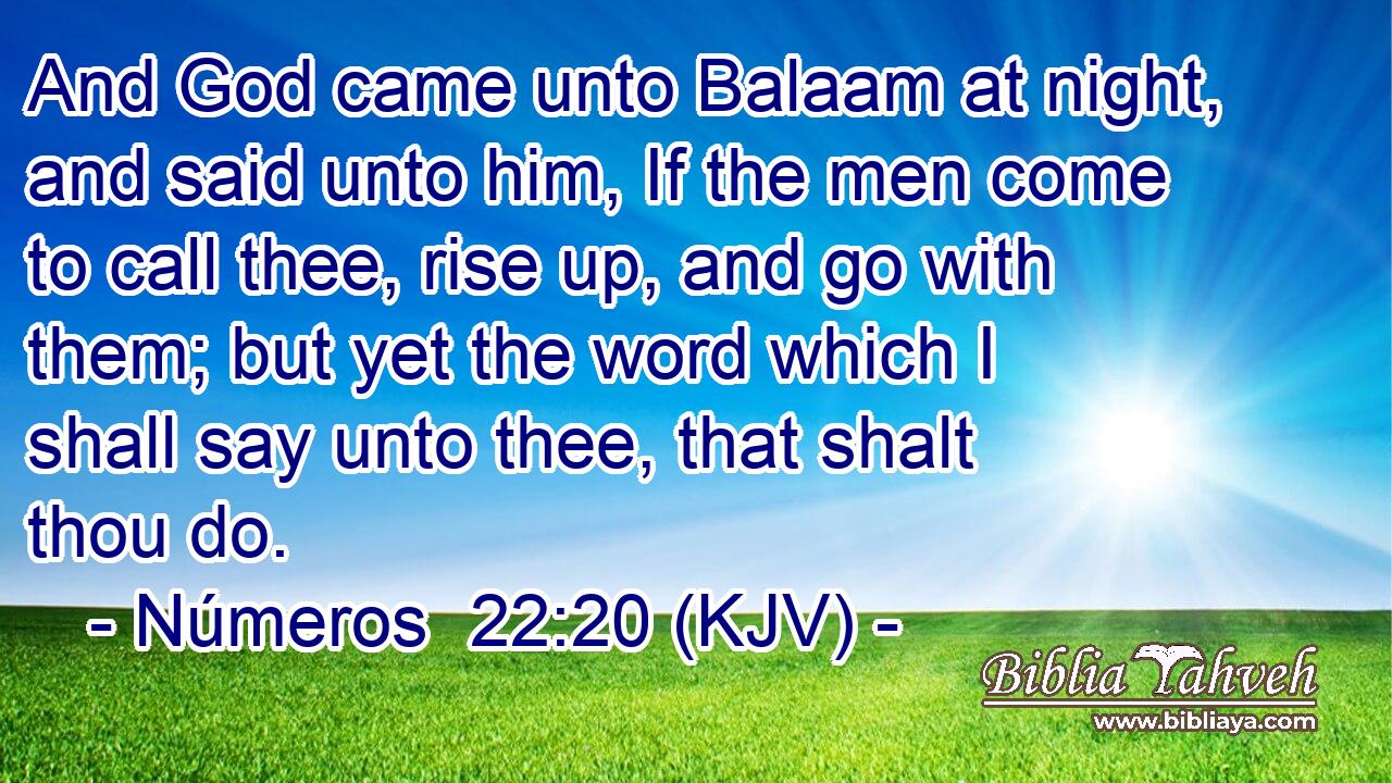 And God came unto Balaam at night, and said unto him, If the men come to call thee, rise up, and go with them; but yet the word which I shall say unto thee, that shalt thou do.