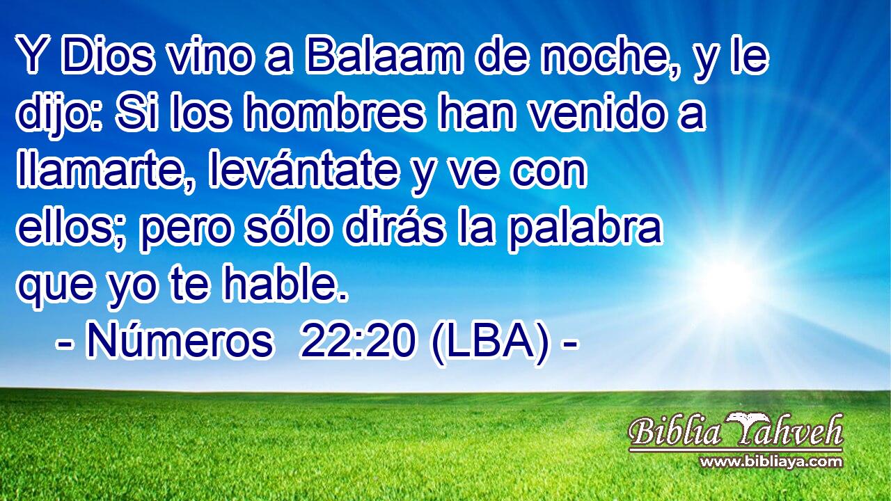 Y Dios vino a Balaam de noche, y le dijo: Si los hombres han venido a llamarte, levántate y ve con ellos; pero sólo dirás la palabra que yo te hable.