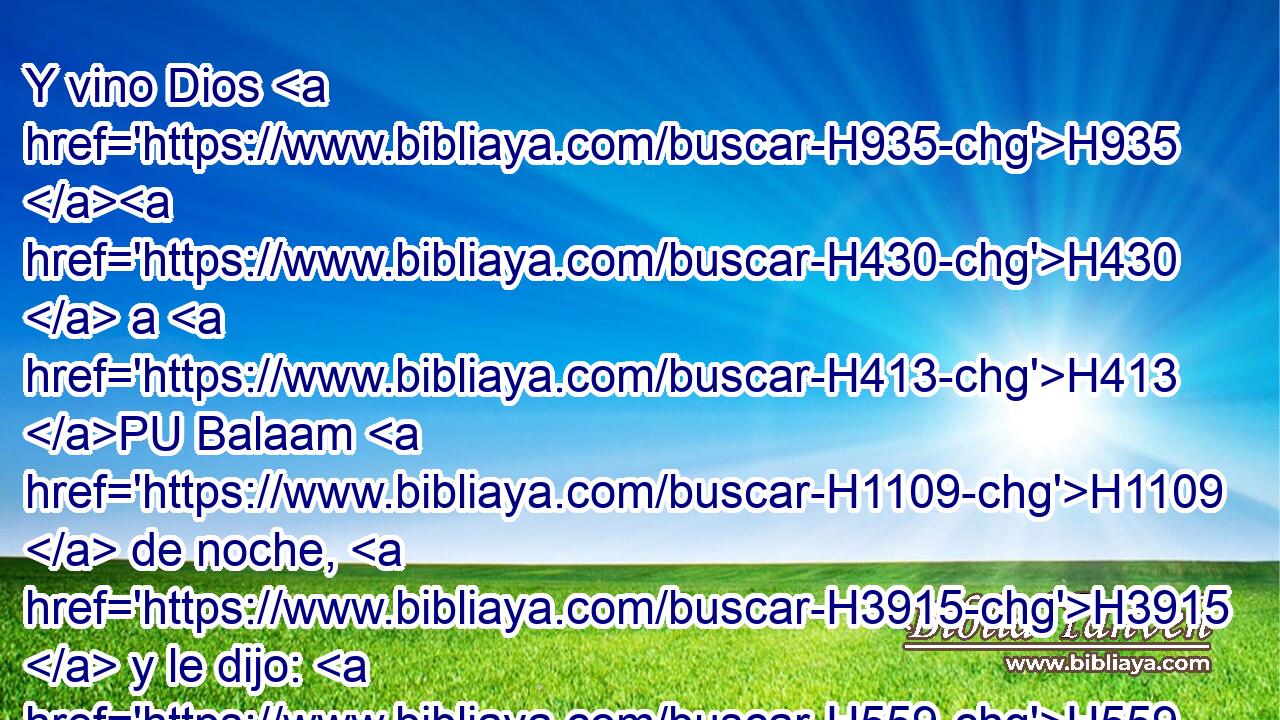 Y vino Dios H935 H430  a H413 PU Balaam H1109  de noche, H3915  y le dijo: H559  Si H518 CI vinieron para llamarte H7121 , PL,  H935 H376 H6965 estos hombres, levántate y vete H1980  H854 con H853 PW ellos; • pero H389 CA • • harás H6213  • lo • H1697 H que H834 XN yo te H413 PU,  diga. H1696  