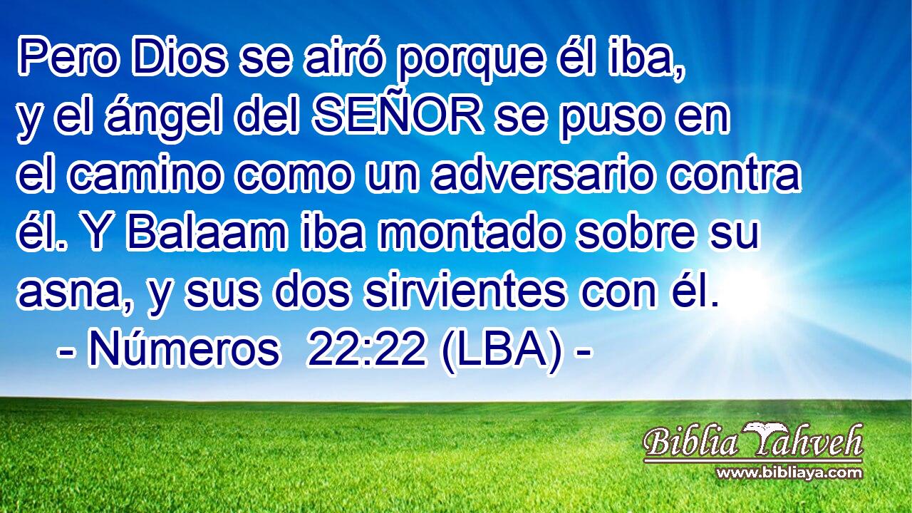Pero Dios se airó porque él iba, y el ángel del SEÑOR se puso en el camino como un adversario contra él. Y Balaam iba montado sobre su asna, y sus dos sirvientes con él.