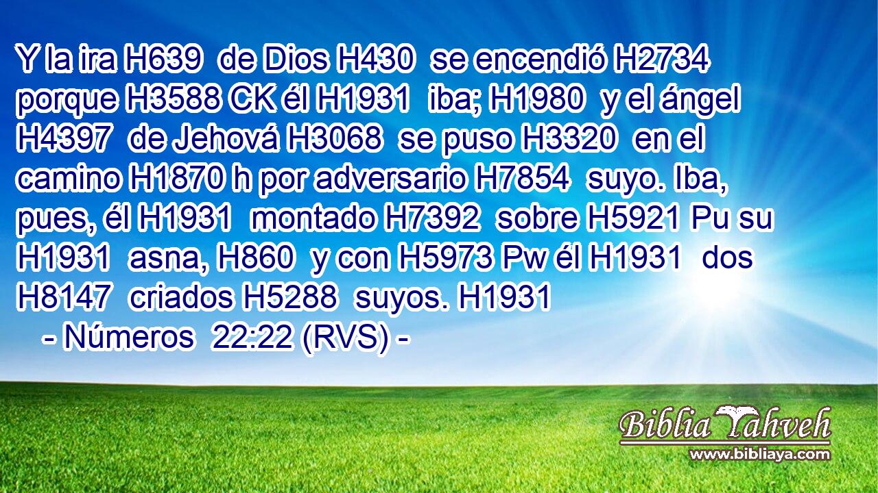 Y la ira H639  de Dios H430  se encendió H2734  porque H3588 CK él H1931  iba; H1980  y el ángel H4397  de Jehová H3068  se puso H3320  en el camino H1870 h por adversario H7854  suyo. Iba, pues, él H1931  montado H7392  sobre H5921 Pu su H1931  asna, H860  y con H5973 Pw él H1931  dos H8147  criados H5288  suyos. H1931  