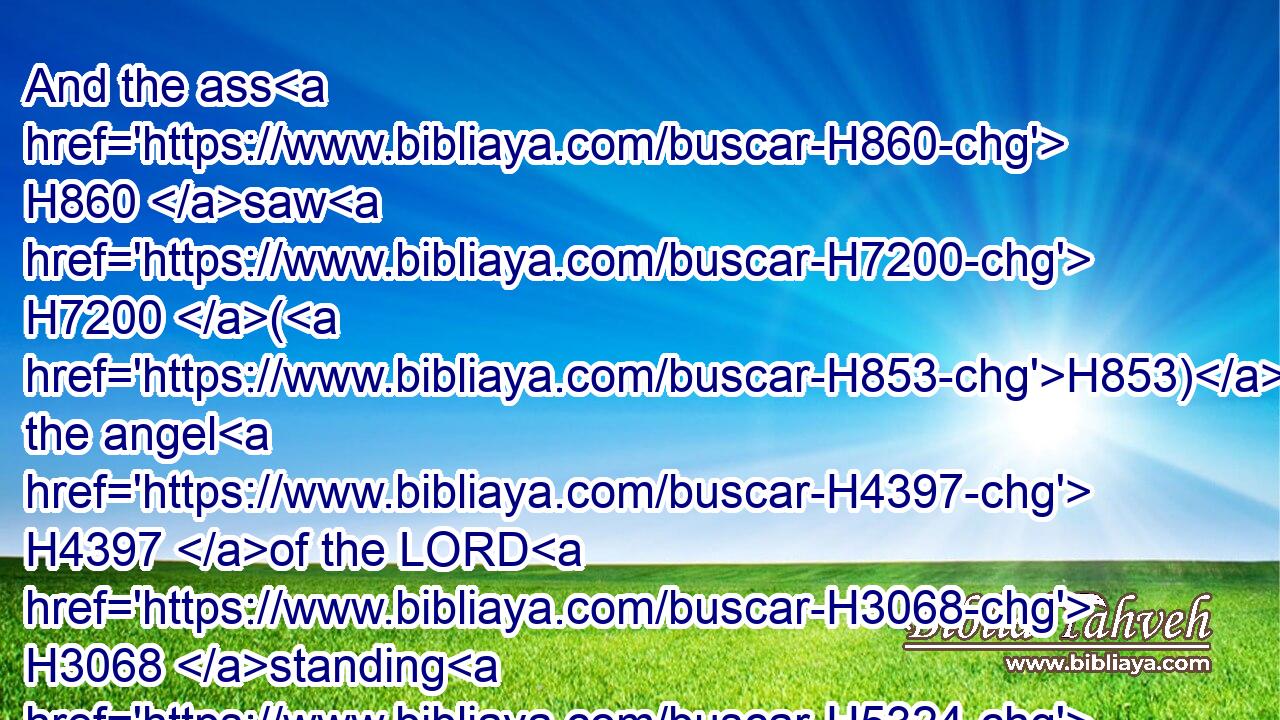 And the ass H860 saw H7200 (H853) the angel H4397 of the LORD H3068 standing H5324 in the way, H1870 and his sword H2719 drawn H8025 in his hand: H3027 and the ass H860 turned aside H5186 out of H4480 the way, H1870 and went H1980 into the field: H7704 and Balaam H1109 smote H5221 (H853) the ass, H860 to turn H5186 her into the way.H1870