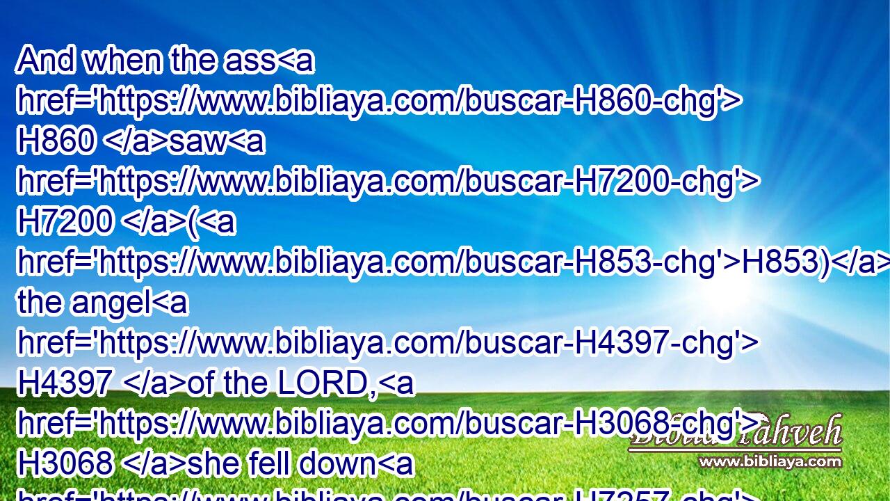 And when the ass H860 saw H7200 (H853) the angel H4397 of the LORD, H3068 she fell down H7257 under H8478 Balaam: H1109 and Balaam's H1109 anger H639 was kindled, H2734 and he smote H5221 (H853) the ass H860 with a staff.H4731