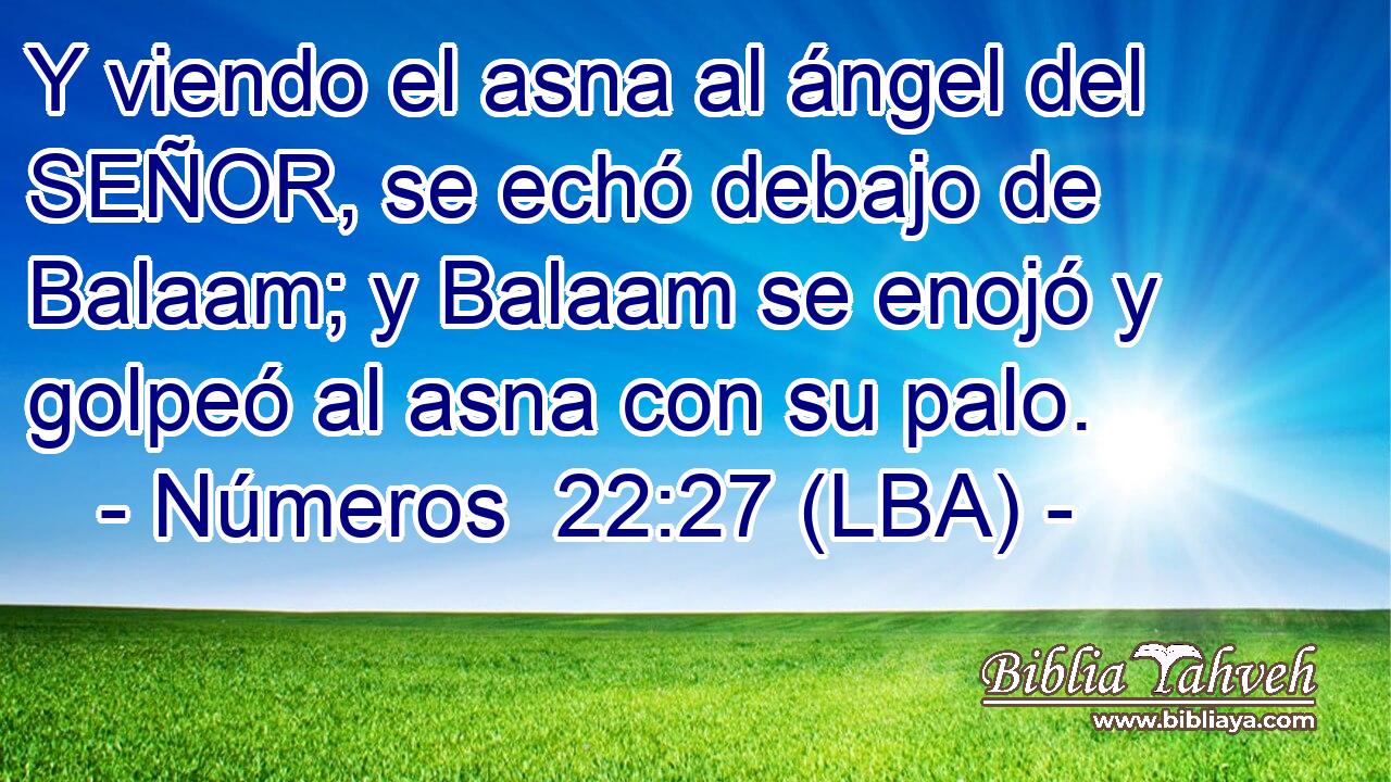 Y viendo el asna al ángel del SEÑOR, se echó debajo de Balaam; y Balaam se enojó y golpeó al asna con su palo.