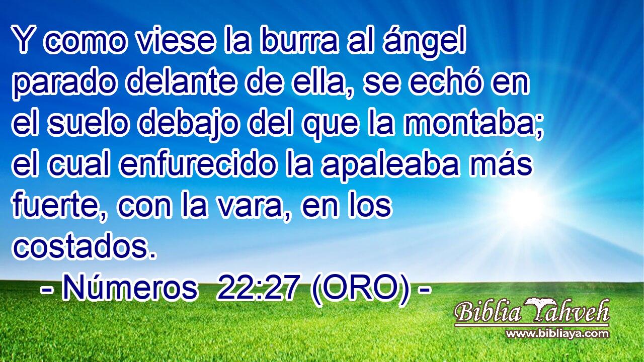  Y como viese la burra al ángel parado delante de ella, se echó en el suelo debajo del que la montaba; el cual enfurecido la apaleaba más fuerte, con la vara, en los costados. 