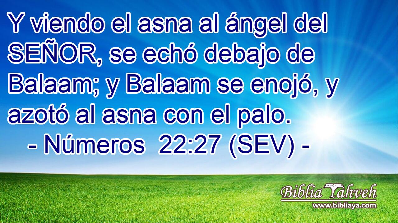 Y viendo el asna al ángel del SEÑOR, se echó debajo de Balaam; y Balaam se enojó, y azotó al asna con el palo.