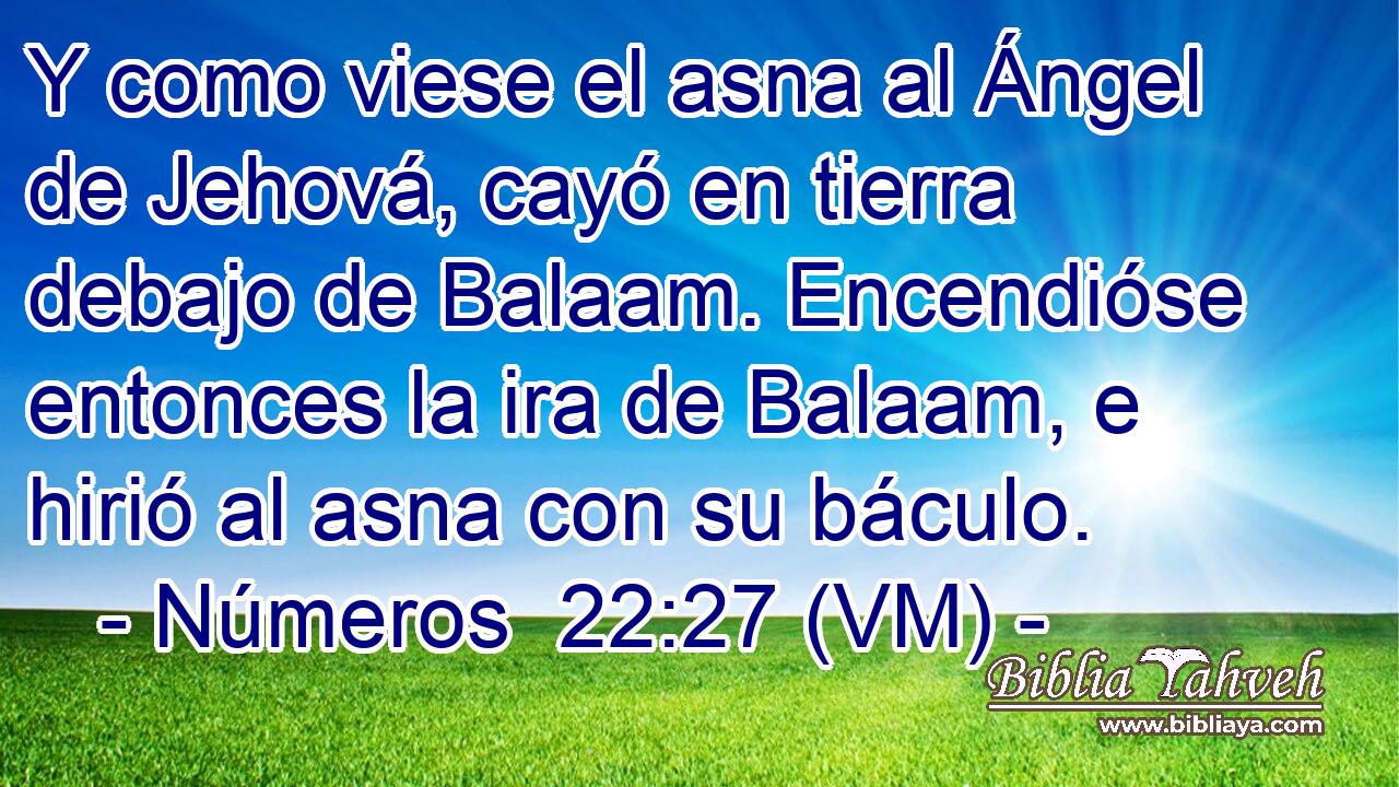  Y como viese el asna al Ángel de Jehová, cayó en tierra debajo de Balaam. Encendióse entonces la ira de Balaam, e hirió al asna con su báculo. 