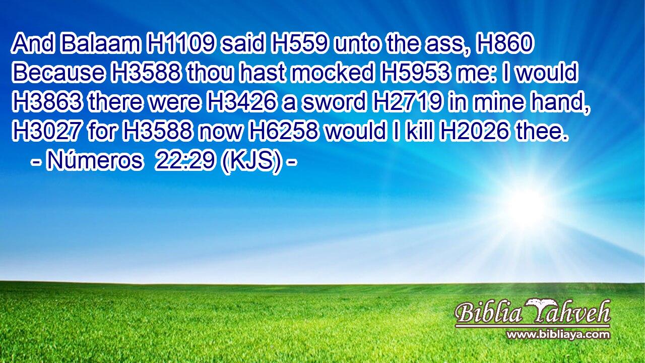And Balaam H1109 said H559 unto the ass, H860 Because H3588 thou hast mocked H5953 me: I would H3863 there were H3426 a sword H2719 in mine hand, H3027 for H3588 now H6258 would I kill H2026 thee.